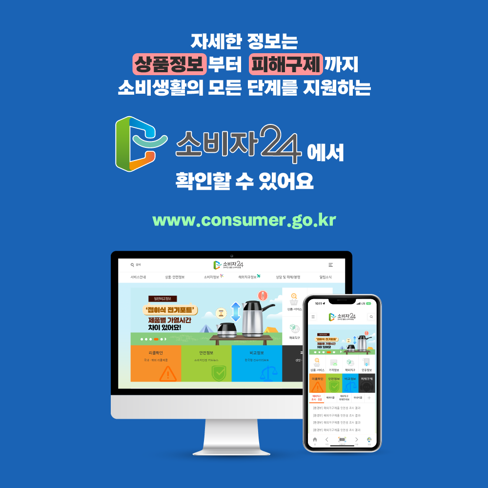 자세한 정보는 상품정보 부터 피해구제 까지 소비 생활의 모든 단계를 지원하는 소비자24에서 확인할 수 있어요 www.consumer.go.kr