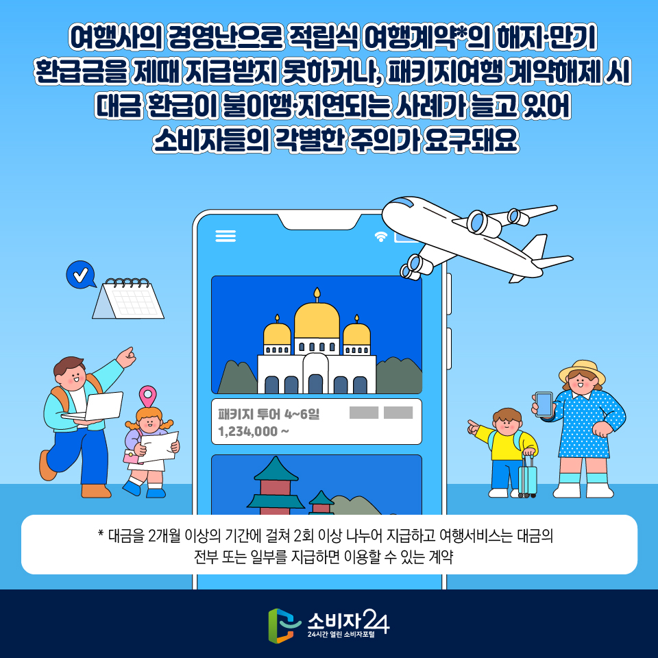 여행사의 경영난으로 적립식 여행계약*의 해지·만기 환급금을 제때 지급받지 못하거나, 패키지여행 계약해제 시 대금 환급이 불이행·지연되는 사례가 늘고 있어 소비자들의 각별한 주의가 요구돼요  * 대금을 2개월 이상의 기간에 걸쳐 2회 이상 나누어 지급하고 여행서비스는 대금의 전부 또는 일부를 지급하면 이용할 수 있는 계약 