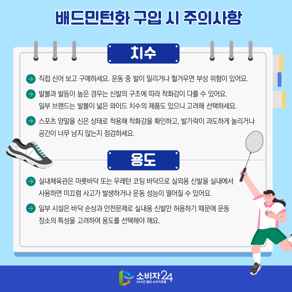 배드민턴화 구입 시 주의사항 [치수] > 직접 신어 보고 구매하세요. 운동 중 발이 밀리거나 헐거우면 부상 위험이 있어요. > 발볼과 발등이 높은 경우는 신발의 구조에 따라 착화감이 다를 수 있어요. 일부 브랜드는 발볼이 넓은 와이드 치수의 제품도 있으니 고려해 선택하세요. > 스포츠 양말을 신은 상태로 착용해 착화감을 확인하고, 발가락이 과도하게 눌리거나 공간이 너무 남지 않는지 점검하세요. [용도] > 실내체육관은 마룻바닥 또는 우레탄 코팅 바닥으로 실외용 신발을 실내에서 사용하면 미끄럼 사고가 발생하거나 운동 성능이 떨어질 수 있어요. > 일부 시설은 바닥 손상과 안전문제로 실내용 신발만 허용하기 때문에 운동 장소의 특성을 고려하여 용도를 선택해야 해요.