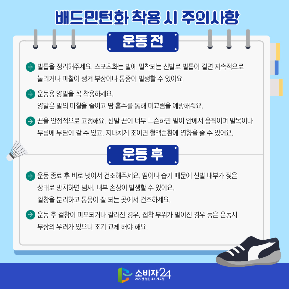 배드민턴화 구입 시 주의사항 [운동 전] > 발톱을 정리해주세요. 스포츠화는 발에 밀착되는 신발로 발톱이 길면 지속적으로 눌리거나 마찰이 생겨 부상이나 통증이 발생할 수 있어요. > 운동용 양말을 꼭 착용하세요. 양말은 발의 마찰을 줄이고 땀 흡수를 통해 미끄럼을 예방해줘요. > 끈을 안정적으로 고정해요. 신발 끈이 너무 느슨하면 발이 안에서 움직이며 발목이나 무릎에 부담이 갈 수 있고, 지나치게 조이면 혈액순환에 영향을 줄 수 있어요. [운동 후] > 운동 종료 후 바로 벗어서 건조해주세요. 땀이나 습기 때문에 신발 내부가 젖은 상태로 방치하면 냄새, 내부 손상이 발생할 수 있어요. 깔창을 분리하고 통풍이 잘 되는 곳에서 건조하세요. >  운동 후 겉창이 마모되거나 갈라진 경우, 접착 부위가 벌어진 경우 등은 운동시 부상의 우려가 있으니 조기 교체 해야 해요.