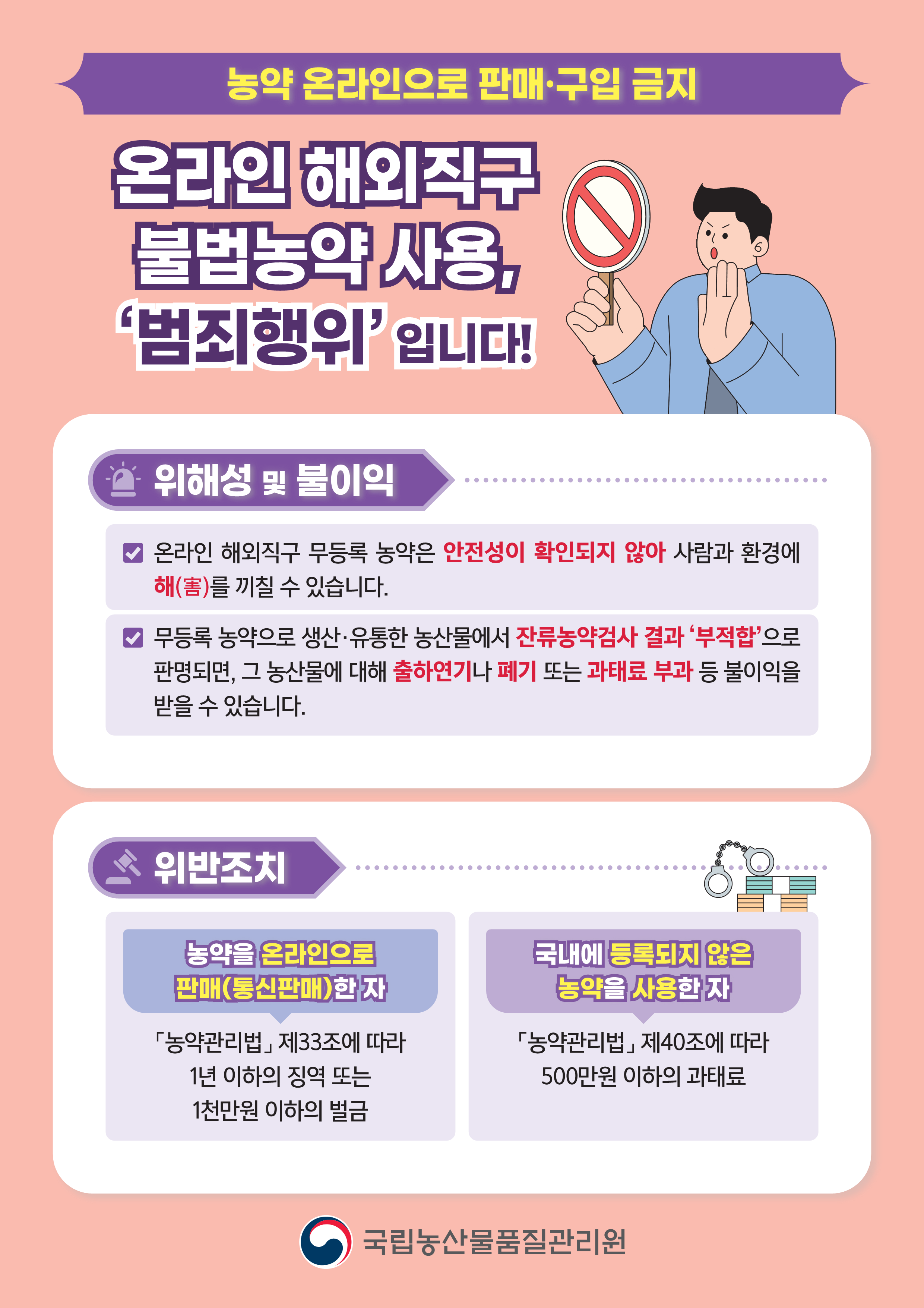 농약 온라인으로 판매·구입 금지 온라인 해외직구 불법농약 사용,‘범죄행위’ 입니다!  위해성 및 불이익 - 온라인 해외직구 무등록 농약은 안전성이 확인되지 않아 사람과 환경에 해(害)를 끼칠 수 있습니다. - 무등록 농약으로 생산·유통한 농산물에서 잔류농약검사 결과 ‘부적합’으로 판명되면, 그 농산물에 대해 출하연기나 폐기 또는 과태료 부과 등 불이익을 받을 수 있습니다.  위반조치 농약을 온라인으로 판매(통신판매)한 자 「농약관리법」 제33조에 따라 1년 이하의 징역 또는 1천만원 이하의 벌금  국내에 등록되지 않은 농약을 사용한 자 「농약관리법」 제40조에 따라 500만원 이하의 과태료 