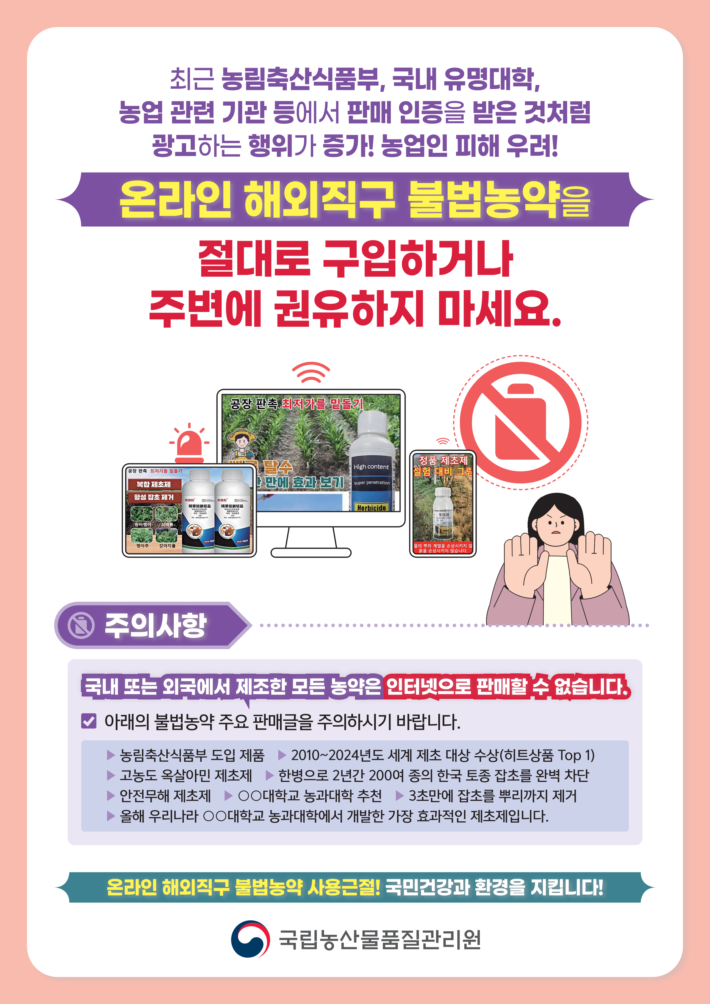 최근 농림축산식품부, 국내 유명대학,농업 관련 기관 등에서 판매 인증을 받은 것처럼 광고하는 행위가 증가! 농업인 피해 우려!  온라인 해외직구 불법농약을 절대로 구입하거나 주변에 권유하지 마세요.  주의사항 국내 또는 외국에서 제조한 모든 농약은 국내 또는 외국에서 제조한 모든 농약은 인터넷으로 판매할 수 없습니다.  아래의 불법농약 주요 판매글을 주의하시기 바랍니다. ▶ 농림축산식품부 도입 제품 ▶ 2010~2024년도 세계 제초 대상 수상(히트상품 Top 1) ▶ 고농도 옥살아민 제초제 ▶ 한병으로 2년간 200여 종의 한국 토종 잡초를 완벽 차단 ▶ 안전무해 제초제 ▶ ○○대학교 농과대학 추천 ▶ 3초만에 잡초를 뿌리까지 제거 ▶ 올해 우리나라 ○○대학교 농과대학에서 개발한 가장 효과적인 제초제입니다. 온라인 해외직구 불법농약 사용근절! 국민건강과 환경을 지킵니다!