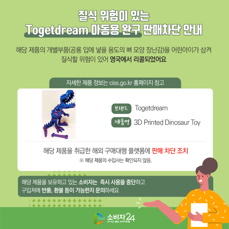 질식 위험이 있는 Togetdream 아동용 완구 판매차단 안내 해당 제품의 개별부품(공룡 입에 넣을 용도의 뼈 모양 장난감)을 어린아이가 삼켜 질식할 위험이 있어 영국에서 리콜되었어요 (자세한 제품 정보는 ciss.go.kr 홈페이지 참고) 브랜드 Togetdream 제품명 3D Printed Dinosaur Toy 해당 제품을 취급한 해외 구매대행 플랫폼에 판매 차단 조치 ※ 해당 제품의 수입사는 확인되지 않음. 해당 제품을 보유하고 있는 소비자는 즉시 사용을 중단하고 구입처에 반품, 환불 등이 가능한지 문의하세요