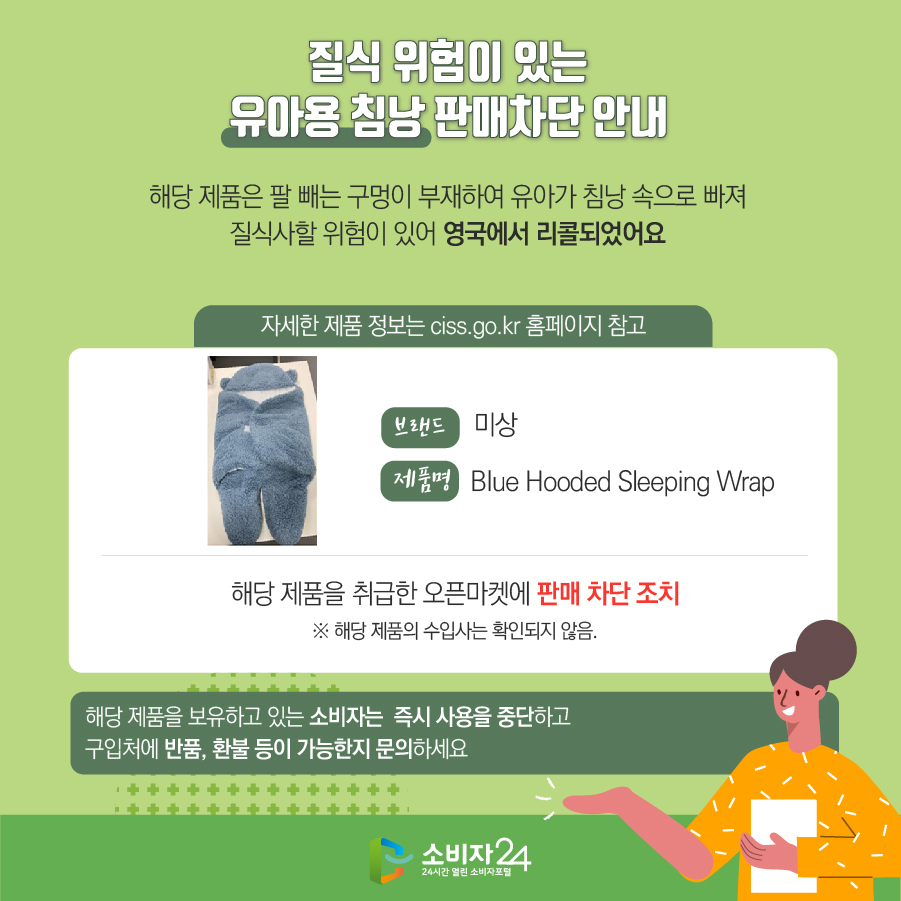 질식 위험이 있는 유아용 침낭 판매차단 안내 해당 제품은 팔 빼는 구멍이 부재하여 유아가 침낭 속으로 빠져 질식사할 위험이 있어 영국에서 리콜되었어요 (자세한 제품 정보는 ciss.go.kr 홈페이지 참고) 브랜드 미상 제품명 Blue Hooded Sleeping Wrap 해당 제품을 취급한 오픈마켓에 판매 차단 조치 ※ 해당 제품의 수입사는 확인되지 않음. 해당 제품을 보유하고 있는 소비자는 즉시 사용을 중단하고 구입처에 반품, 환불 등이 가능한지 문의하세요