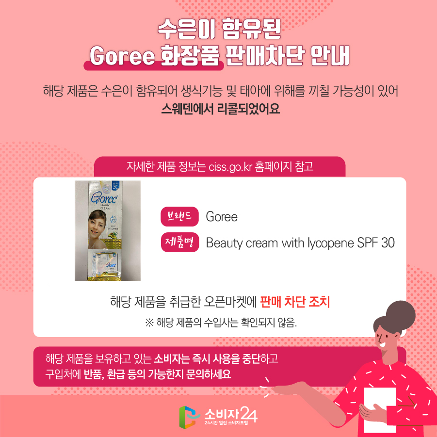 수은이 함유된 Goree 화장품 판매차단 안내 해당 제품은 수은이 함유되어 생식기능 및 태아에 위해를 끼칠 가능성이 있어 스웨덴에서 리콜되었어요 (자세한 제품 정보는 ciss.go.kr 홈페이지 참고) 브랜드 Goree 제품명 Beauty cream with lycopene SPF 30 해당 제품을 취급한 오픈마켓에 판매 차단 조치  ※ 해당 제품의 수입사는 확인되지 않음. 해당 제품을 보유하고 있는 소비자는 즉시 사용을 중단하고 구입처에 반품, 환불 등이 가능한지 문의하세요