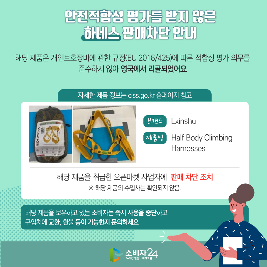 안전적합성 평가를 받지 않은 하네스 판매차단 안내 해당 제품은 개인보호장비에 관한 규정(EU 2016/425)에 따른 적합성 평가 의무를 준수하지 않아 영국에서 리콜되었어요 (자세한 제품 정보는 ciss.go.kr 홈페이지 참고) 브랜드 Lxinshu 제품명 Half Body Climbing Harnesses 해당 제품을 취급한 오픈마켓 사업자에  판매 차단 조치 ※ 해당 제품의 수입사는 확인되지 않음. 해당 제품을 보유하고 있는 소비자는 즉시 사용을 중단하고 구입처에 교환, 환불 등이 가능한지 문의하세요
