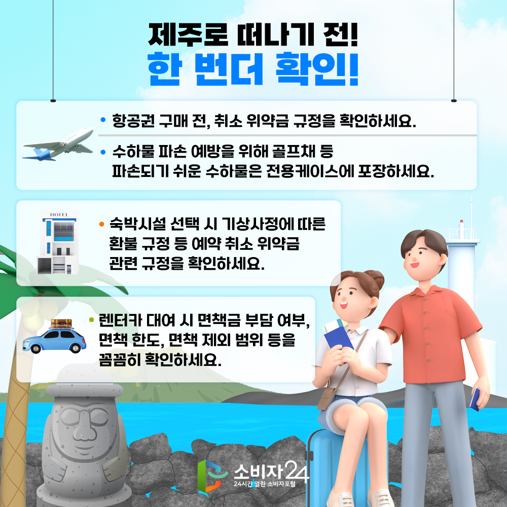 제주로 떠나기 전! 한 번더 확인! □ 항공권 구매 전 취소 위약금 규정을 확인해야 하세요 □ 수하물 파손 예방을 위해 골프채 등 파손되기 쉬운 수하물은 전용케이스에 포장하세요 □ 숙박시설 선택 시 기상사정에 따른 환불 규정 등 예약 취소 위약금 관련 규정을 확인하세요 □ 렌터카 대여시 면책금 부담 여부, 면책 한도, 면책 제외 범위 등을 꼼꼼히 확인하세요