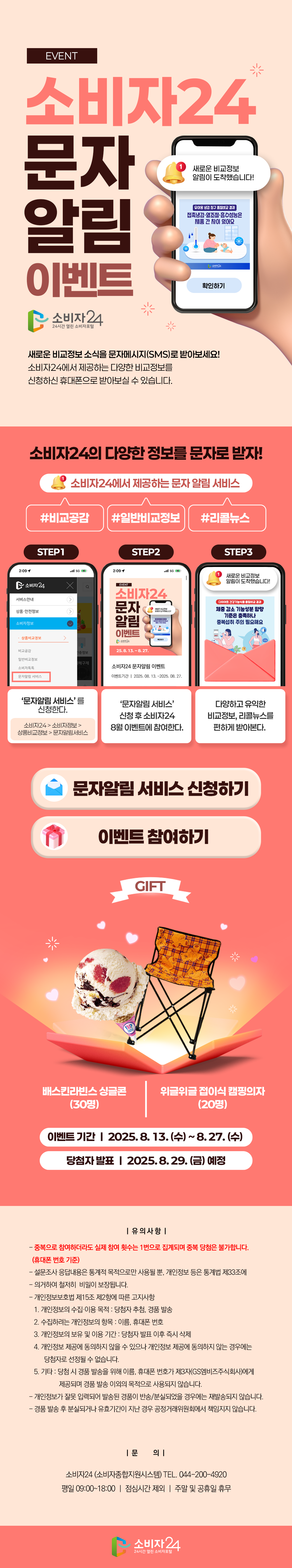 소비자24 문자알림 이벤트  소비자24의 다양한 정보를 문자로 받자!   새로운 비교정보 소식을 문자메시지(SMS)로 받아보세요! 소비자24에서 제공하는 다양한 비교정보를 신청하신 휴대폰으로 받아보실 수 있습니다. 소비자24에서 제공하는 문자 알림 서비스 : 비교공감, 일반비교정보, 리콜뉴스 STEP 1  ‘문자알림 서비스를 신청한다.’ STEP 2 ‘소비자24 8월 이벤트에 참여한다.’   STEP 3 ‘다양한 비교정보, 리콜뉴스를 편하게 받아본다.’  문자알림 서비스 신청하기 이벤트 참여하기  ㅇ 기간 : 2025. 8. 13.(수) ~ 8. 27.(수) ㅇ 경품 : 위글위글 접이식 캠핑의자(20명) , 베스킨라빈스 싱글콘(30명) ㅇ 당첨자 발표 : 2025. 8. 29.(금) 예정 <유의사항> - 중복으로 참여하더라도 실제 참여 횟수는 1번으로 집계되며 중복 당첨은 불가합니다. (휴대폰 번호 및 수령 주소 기준)  - 설문조사 응답내용은 통계적 목적으로만 사용될 뿐, 개인정보 등은 통계법 제33조에 의거하여 철저히 비밀이 보장됩니다.  - 개인정보보호법 제15조 제2항에 따른 고지사항  1. 개인정보의 수집·이용 목적 : 당첨자 추첨, 경품 발송  2. 수집하려는 개인정보의 항목 : 이름, 휴대폰 번호, 경품 수령 주소  3. 개인정보의 보유 및 이용 기간 : 당첨자 발표 이후 즉시 삭제  4. 개인정보 제공에 동의하지 않을 수 있으나 개인정보 제공에 동의하지 않는 경우에는 당첨자로 선정될 수 없습니다.  5. 기타 : 기프티콘 당첨 시 경품 발송을 위해 이름, 휴대폰번호가 제3자(GS엠비즈주식회사)에게 제공되며 경품 발송 이외의 목적으로 사용되지 않습니다.  - 개인정보가 잘못 입력되어 발송된 경품이 반송/분실되었을 경우에는 재발송되지 않습니다.  - 경품 발송 후 분실되거나 유효기간이 지난 경우 공정거래위원회에서 책임지지 않습니다.   <문의>  - 소비자24(소비자종합지원시스템) TEL. 044-200-4920  - 평일 09:00~18:00 / 점심시간 제외 / 주말 및 공휴일 휴무