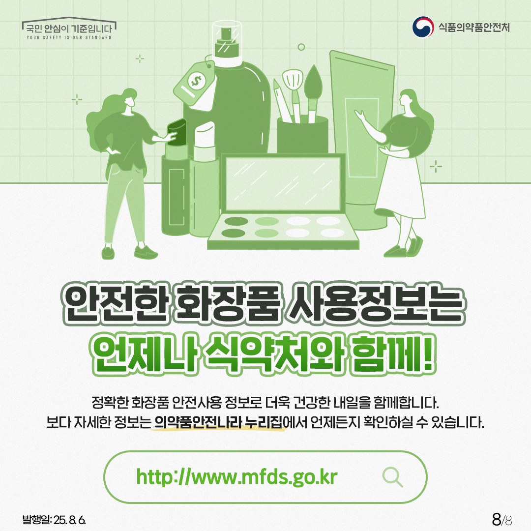 안전한 화장품 사용정보는 언제나 식약처와 함께! 정확한 화장품 안전사용 정보로 더욱 건강한 내일을 함께합니다. 보다 자세한 정보는 의약품안전나라 누리집에서 언제든지 확인하실 수 있습니다.