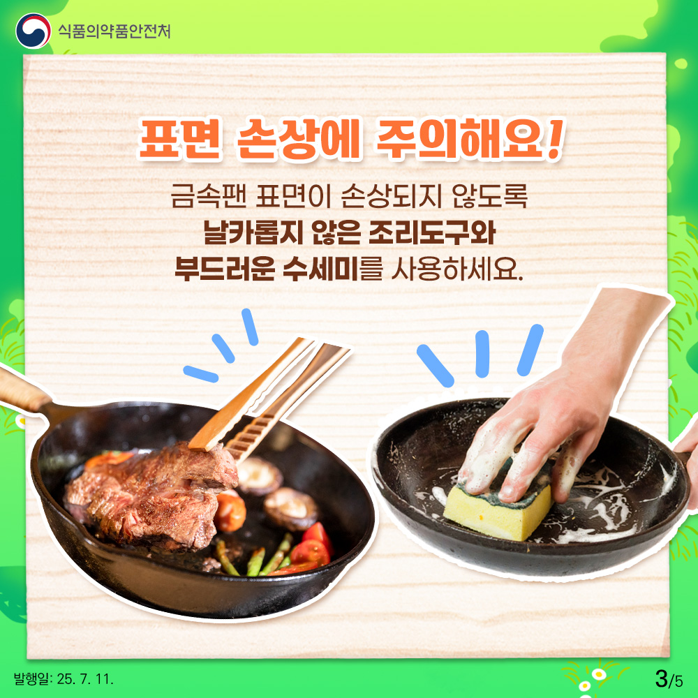 표면 손상에 주의해요! 금속팬 표면이 손상되지 않도록 날카롭지 않은 조리도구와 부드러운 수세미를 사용하세요.