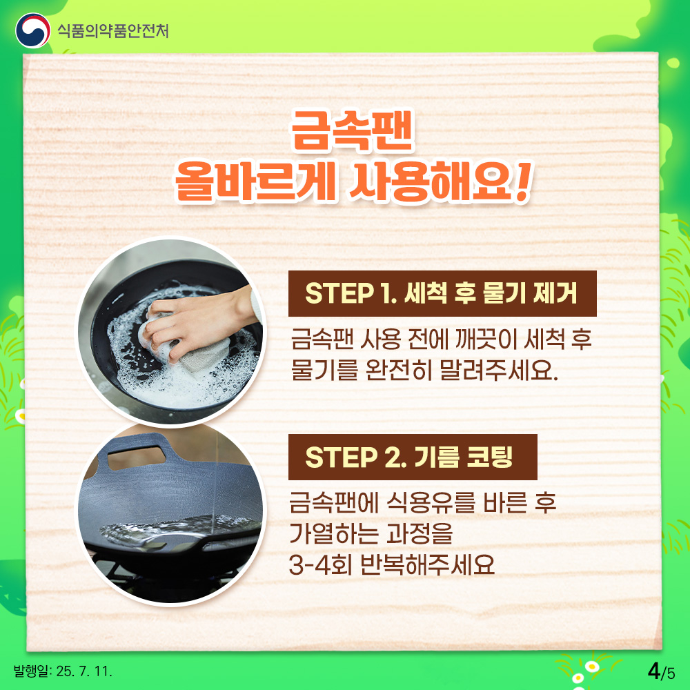금속팬 올바르게 사용해요! STEP 1. 세척 후 물기 제거  금속팬 사용 전에 깨끗이 세척 후 물기를 완전히 말려주세요. STEP 2. 기름 코팅 금속팬에 식용유를 바른 후 가열하는 과정을 3-4회 반복해 주세요.