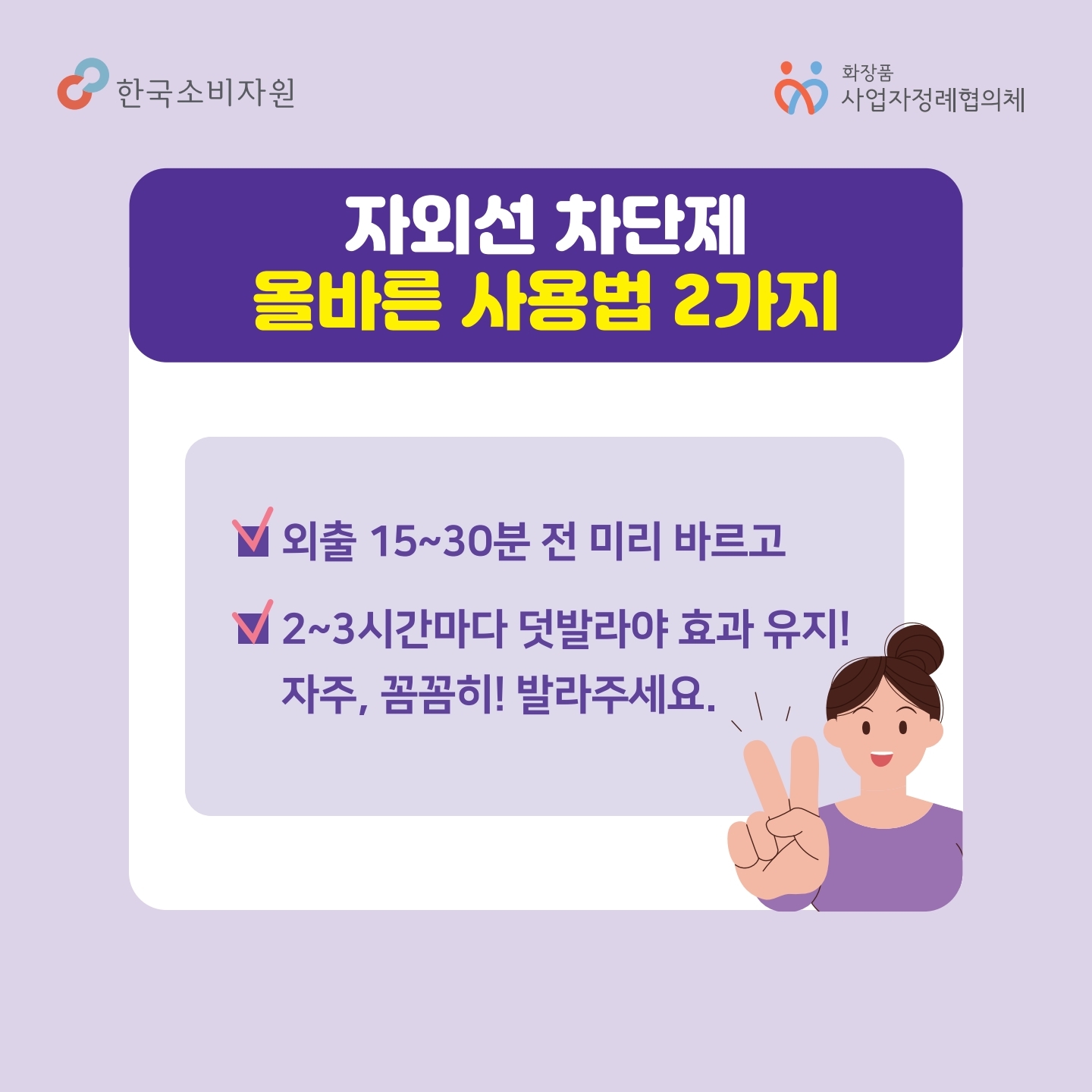자외선 차단제 올바른 사용법 2가지 1. 외출 15~30분 전 미리 바르고 2. 2~3시간 마다 덧발라야 효과 유지! 자주, 꼼꼼히 발라주세요 