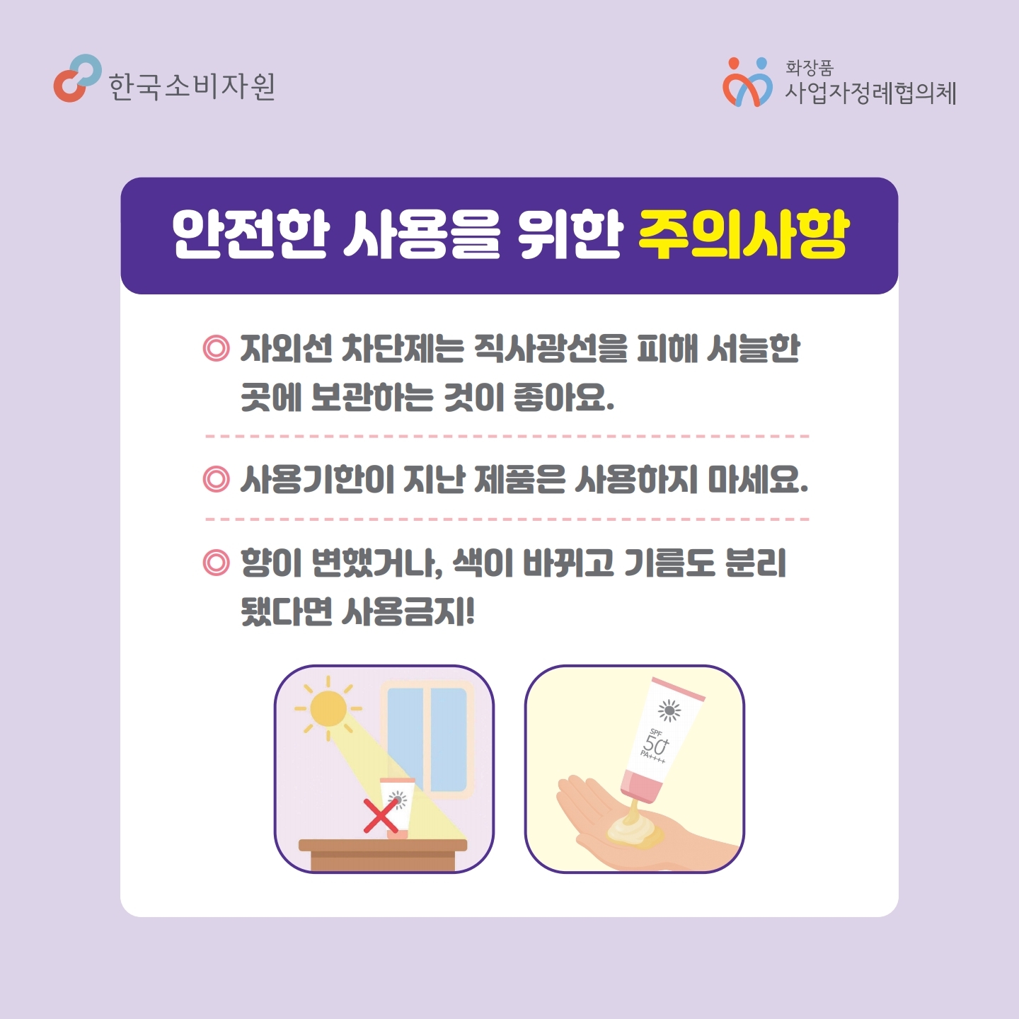 안전한 사용을 위한 주의사항 자외선 차단제는 직사광선을 피해 서늘한 곳에 보관하는 것이 좋아요. 사용기한이 지난 제품은 사용하지 마세요 향이 변했거단, 색이 바뀌고 기름도 분리됐다면 사용 금지! 