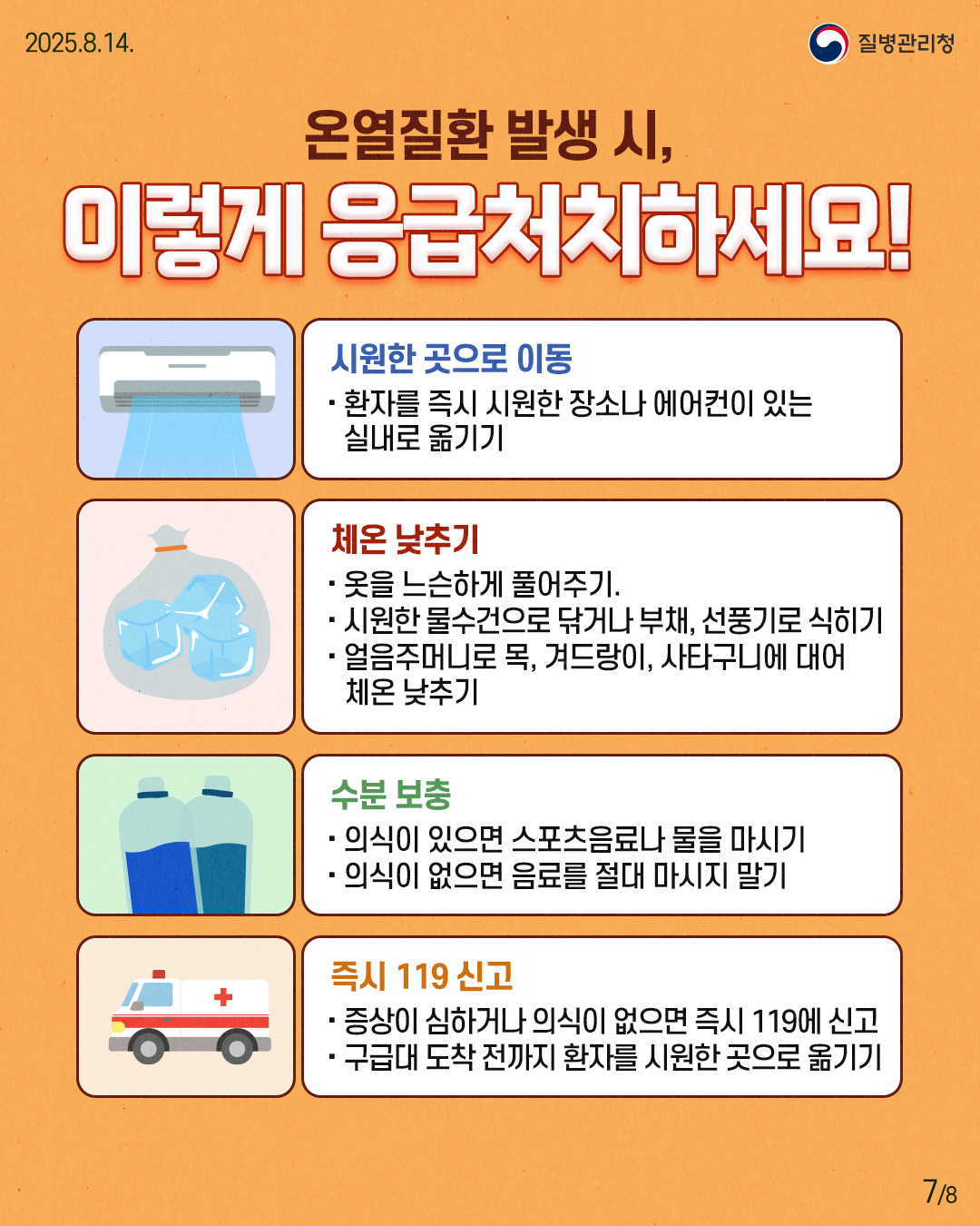 ■ 온열질환 발생 시, 이렇게 응급처치하세요! · 시원한 곳으로 이동 - 환자를 즉시 시원한 장소나 에어컨이 있는 실내로 옮기기.  · 체온 낮추기 - 옷을 느슨하게 풀어주기. - 시원한 물수건으로 닦거나 부채, 선풍기로 식히기. - 얼음주머니로 목, 겨드랑이, 사타구니에 대어 체온 낮추기.  · 수분 보충 - 의식이 있으면 스포츠음료나 물을 마시기. - 의식이 없으면 음료를 절대 마시지 말기.  · 즉시 119 신고 - 증상이 심하거나 의식이 없으면 즉시 119에 신고. - 구급대 도착 전까지 환자를 시원한 곳으로 옮기기.
