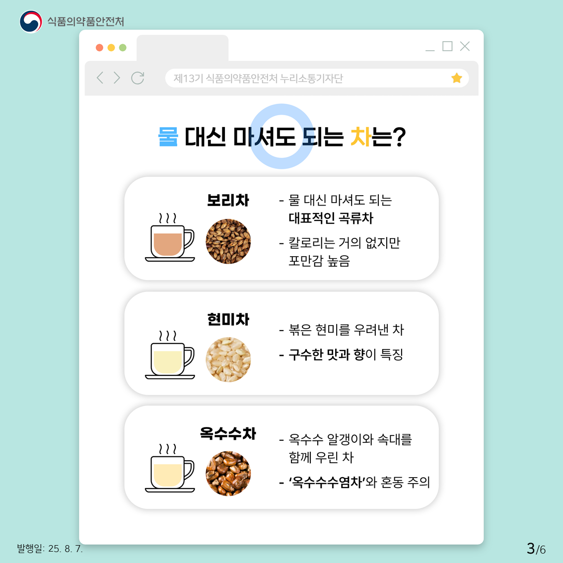 물 대신 섭취 가능한 차는 다음과 같습니다! 보리, 현미 등과 같은 곡류로 만든 ‘보리차’, ‘현미차’, ‘옥수수차’는 많은 양을 먹어도 우리 몸에 이상이 없으므로 물 대신 섭취가 가능합니다!