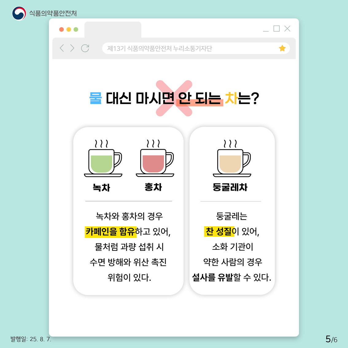 또한 녹차와 홍차의 경우 카페인을 함유하고 있어, 물처럼 자주 많이 섭취할 경우 카페인으로 인해 수면 방해로 인한 불면증, 위산 촉진의 위험이 있습니다. 둥굴레차의 경우, 둥굴레가 찬 성질을 갖기 때문에 소화 기관이 약한 사람이 둥굴레차를 많이 섭취할 경우 설사를 유발할 수 있습니다.