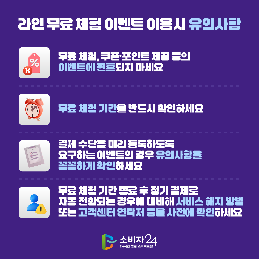 온라인 무료 체험 이벤트 이용시 유의사항 ▲ 무료 체험, 쿠폰·포인트 제공 등의 이벤트에 현혹되지 마세요 ▲ 무료 체험 기간을 반드시 확인하세요 ▲ 결제 수단을 미리 등록하도록 요구하는 이벤트의 경우 유의사항을 꼼꼼하게 확인하세요 ▲ 무료 체험 기간 종료 후 정기 결제로 자동 전환되는 경우에 대비해 서비스 해지 방법 또는 고객센터 연락처 등을 사전에 확인하세요