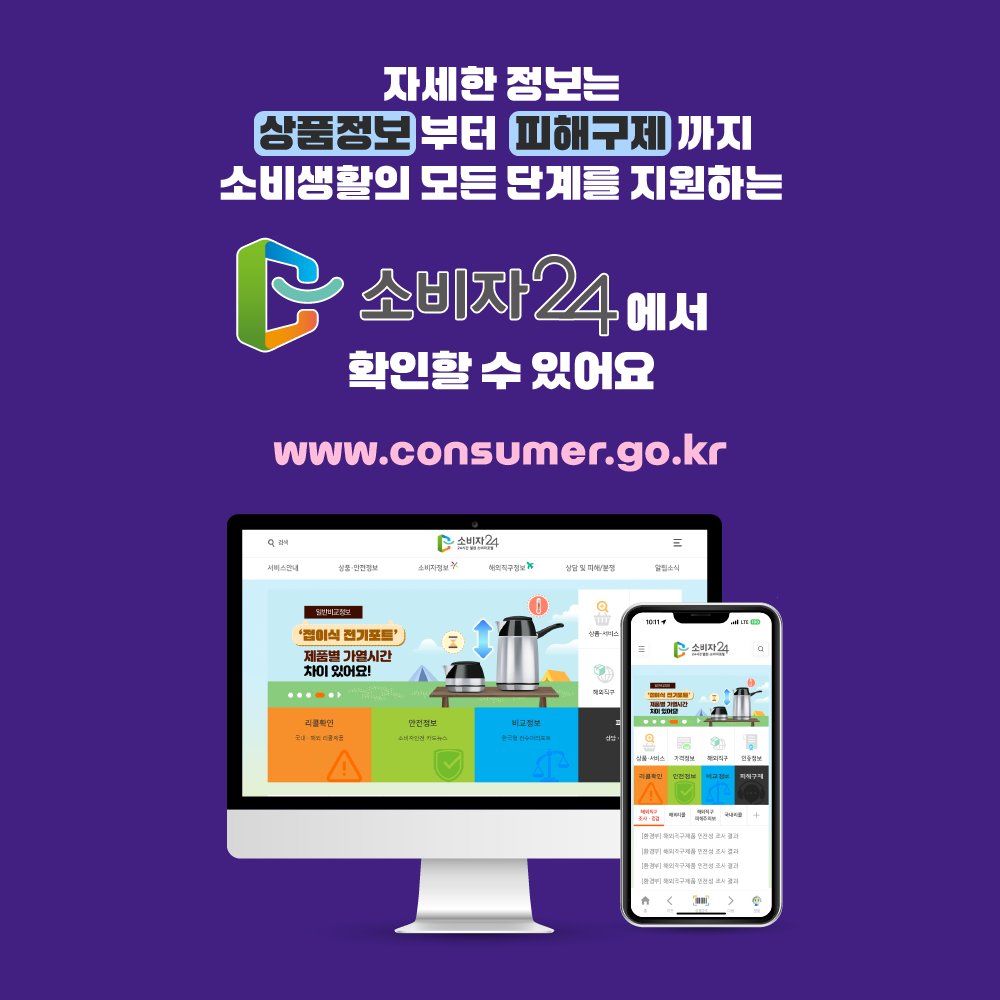 자세한 정보는 상품정보 부터 피해구제 까지 소비 생활의 모든 단계를 지원하는 소비자24에서 확인할 수 있어요 www.consumer.go.kr