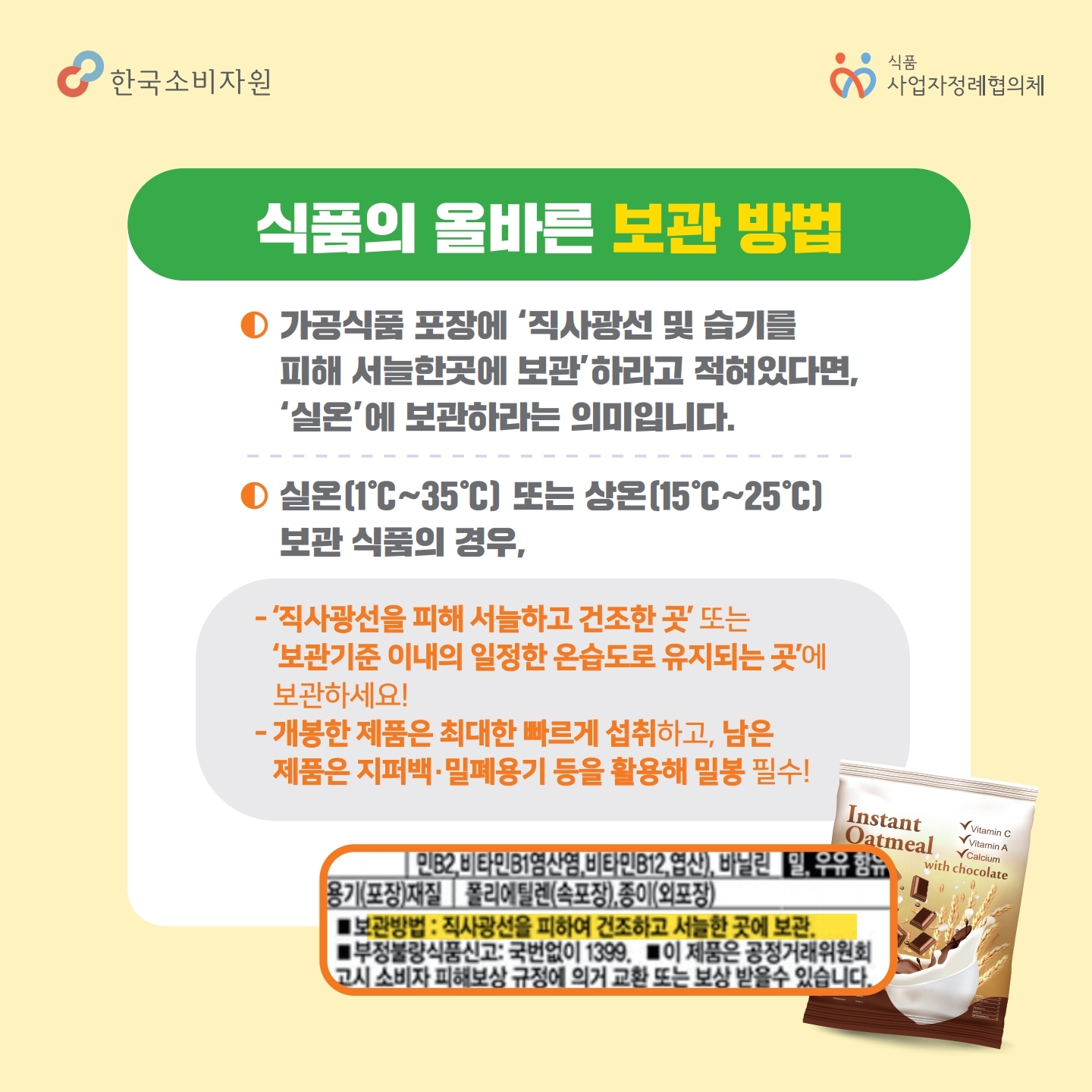 식품의 올바른 보관 방법 가공식품 포장에 직사광선 및 습기를 피해 서늘한곳에 보관하라고 적혀있다면, 실온에 보관하라는 의미입니다.  실온 또는 상온 보관 식품의 경우, 직사광선을 피해 서늘하고 건조한 곳 또는 보관기준 이내의 일정한 온습도로 유지되는 곳에 보관하세요! 개봉한 제품은 최대한 빠르게 섭취하고, 남은 제품은 지퍼백, 밀폐용기 등을 활용해 밀봉 필수!