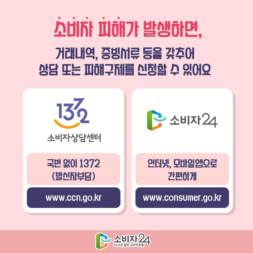 소비자 피해가 발생하면, 거래내역, 증빙서류 등을 갖추어 상담 또는 피해구제를 신청할 수 있어요 1372 소비자상담센터 국번 없이 1372 (발신자 부담) www.ccn.go.kr 소비자24 인터넷, 모바일앱으로 간편하게 www.consumer.go.kr