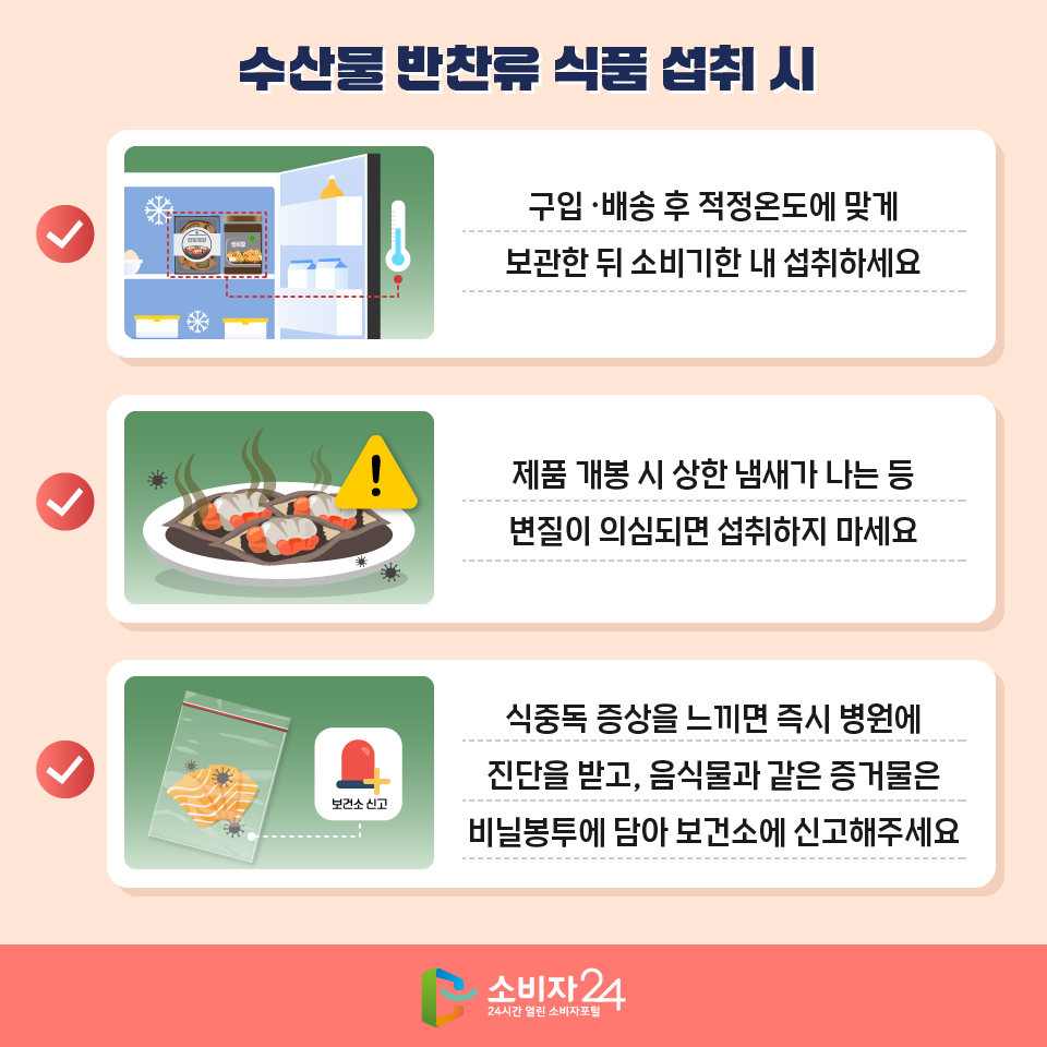 수산물 반찬류 식품 섭취 시 - 구입 ·배송 후 적정온도에 맞게 보관한 뒤 소비기한 내 섭취하세요 - 제품 개봉 시 상한 냄새가 나는 등 변질이 의심되면 섭취하지 마세요 - 식중독 증상을 느끼면 즉시 병원에 진단을 받고, 음식물과 같은 증거물은 비닐봉투에 담아 보건소에 신고해주세요 