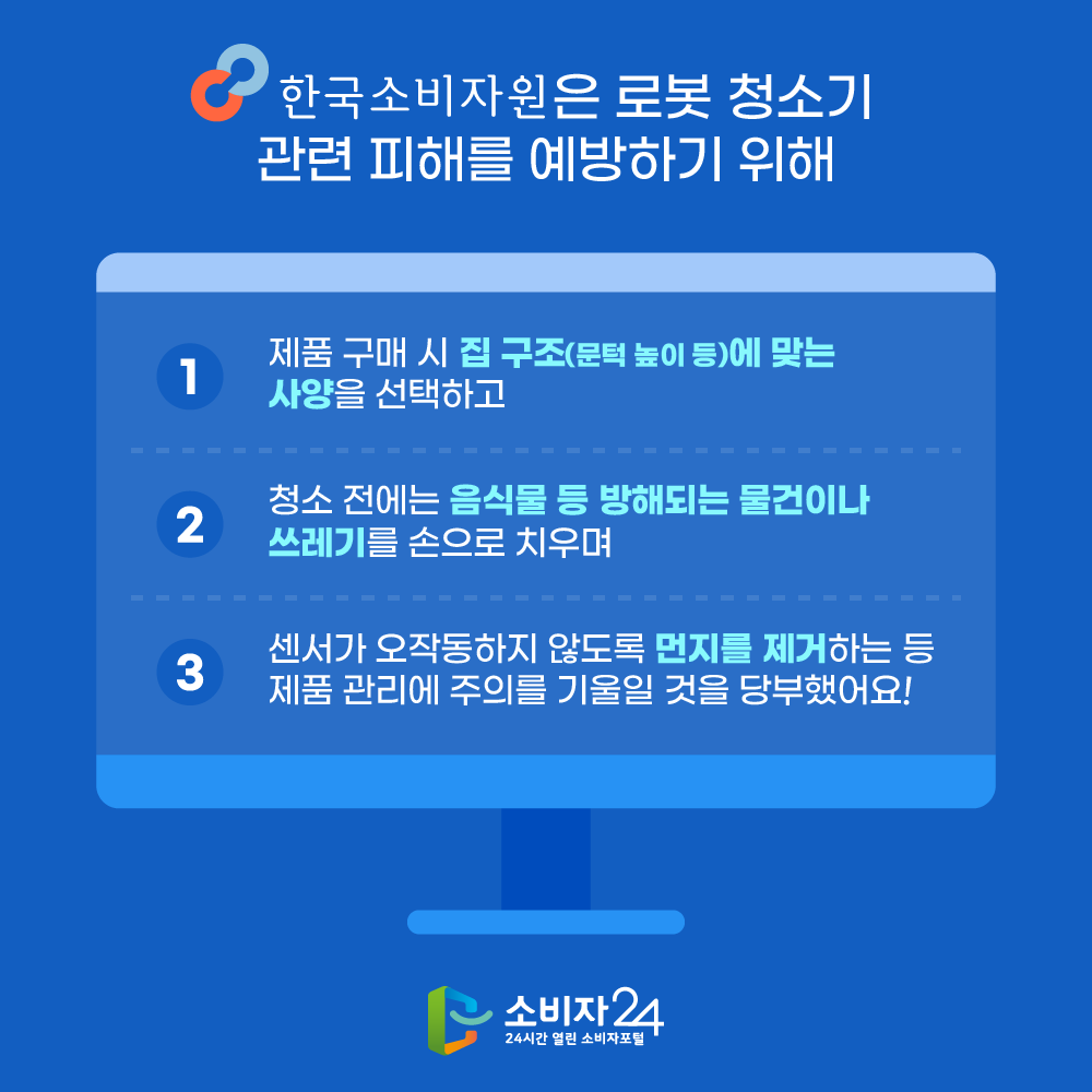 한국소비자원은 로봇 청소기 관련 피해를 예방하기 위해  ▲제품 구매 시 집 구조(문턱 높이 등)에 맞는 사양을 선택하고  ▲청소 전에는 음식물 등 방해되는 물건이나 쓰레기를 손으로 치우며  ▲센서가 오작동하지 않도록 먼지를 제거하는 등 제품 관리에 주의를 기울일 것을 당부했어요!
