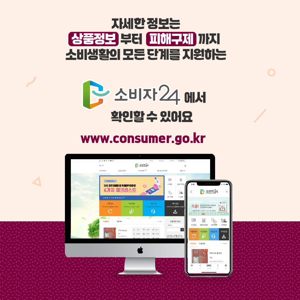 자세한 정보는 상품정보부터 피해구제까지 소비생활의 모든 단계를 지원하는 소비자24에서 확인할 수 있어요 www.consumer.go.kr