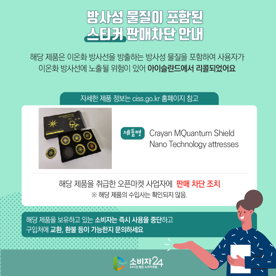 방사성 물질이 포함된 스티커 판매차단 안내 해당 제품은 이온화 방사선을 방출하는 방사성 물질을 포함하여 사용자가 이온화 방사선에 노출될 위험이 있어 아이슬란드에서 리콜되었어요 (자세한 제품 정보는 ciss.go.kr 홈페이지 참고) 제품명 Crayan MQuantum Shield Nano Technology attresses 해당 제품을 취급한 오픈마켓 사업자에  판매 차단 조치 ※ 해당 제품의 수입사는 확인되지 않음. 해당 제품을 보유하고 있는 소비자는 즉시 사용을 중단하고 구입처에 교환, 환불 등이 가능한지 문의하세요
