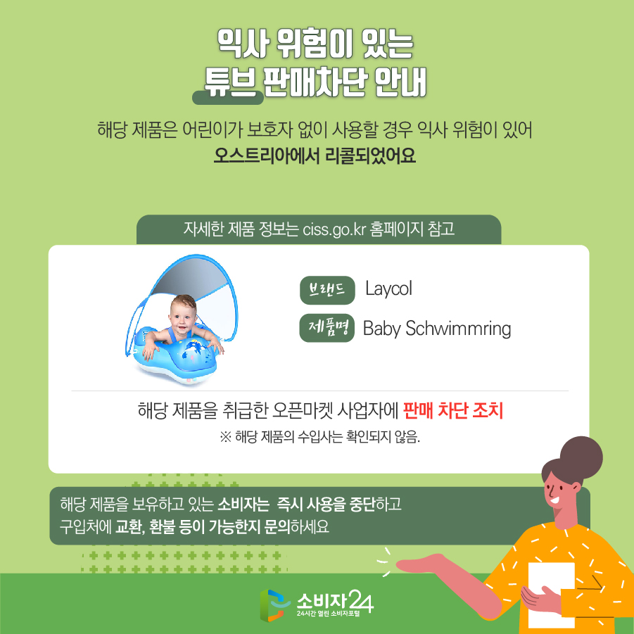  익사 위험이 있는 튜브 판매차단 안내 해당 제품은 어린이가 보호자 없이 사용할 경우 익사 위험이 있어 오스트리아에서 리콜되었어요 (자세한 제품 정보는 ciss.go.kr 홈페이지 참고) 브랜드 Laycol 제품명 Baby Schwimmring 해당 제품을 취급한 오픈마켓 사업자에 판매 차단 조치 ※ 해당 제품의 수입사는 확인되지 않음. 해당 제품을 보유하고 있는 소비자는 즉시 사용을 중단하고 구입처에 교환, 환불 등이 가능한지 문의하세요