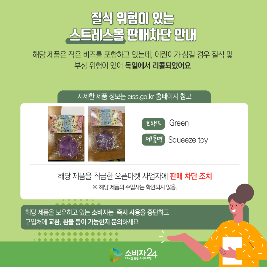 질식 위험이 있는 스트레스볼 판매차단 안내 해당 제품은 작은 비즈를 포함하고 있는데, 어린이가 삼킬 경우 질식 및 부상 위험이 있어 독일에서 리콜되었어요 (자세한 제품 정보는 ciss.go.kr 홈페이지 참고) 브랜드 Green 제품명 Squeeze toy 해당 제품을 취급한 오픈마켓 사업자에 판매 차단 조치 ※ 해당 제품의 수입사는 확인되지 않음. 해당 제품을 보유하고 있는 소비자는 즉시 사용을 중단하고 구입처에 교환, 환불 등이 가능한지 문의하세요