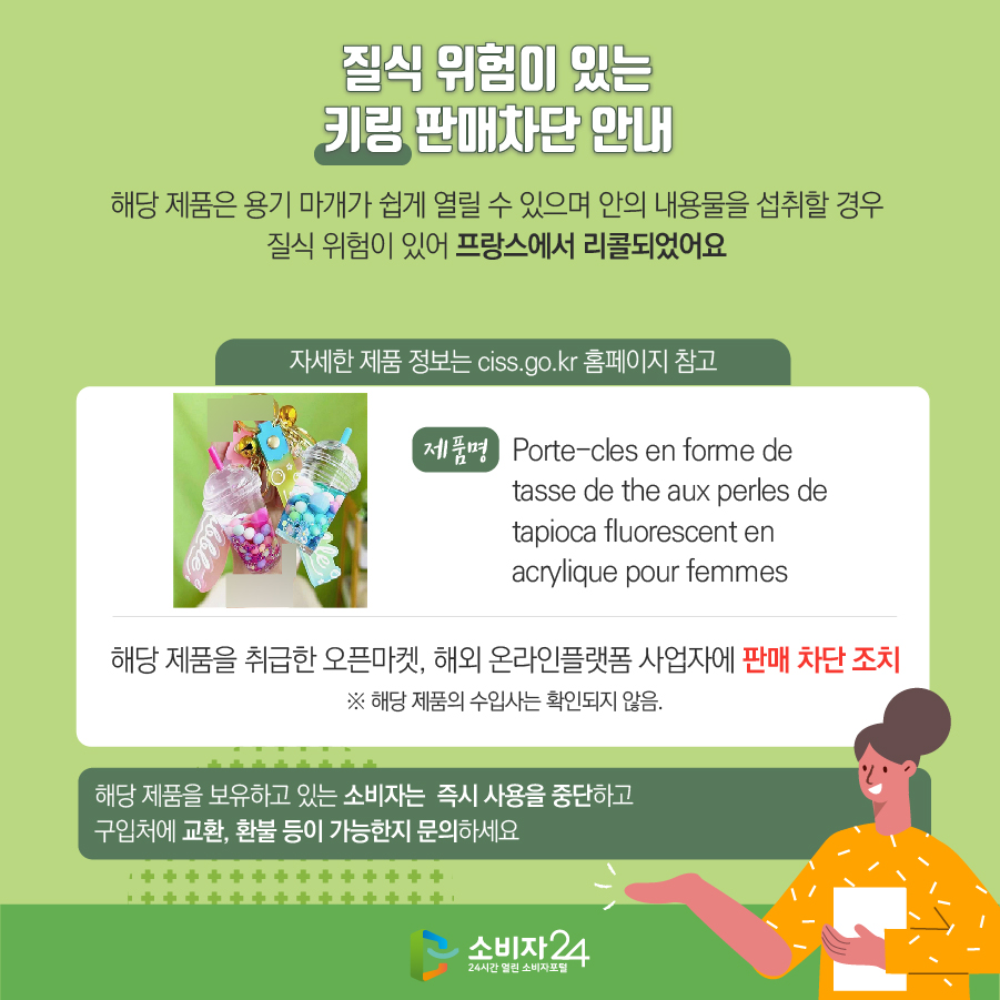 질식 위험이 있는 키링 판매차단 안내 해당 제품은 용기 마개가 쉽게 열릴 수 있으며 안의 내용물을 섭취할 경우 질식 위험이 있어 프랑스에서 리콜되었어요 (자세한 제품 정보는 ciss.go.kr 홈페이지 참고) 제품명 Porte-cles en forme de tasse de the aux perles de tapioca fluorescent en acrylique pour femmes 해당 제품을 취급한 오픈마켓, 해외 온라인플랫폼 사업자에 판매 차단 조치 ※ 해당 제품의 수입사는 확인되지 않음. 해당 제품을 보유하고 있는 소비자는 즉시 사용을 중단하고 구입처에 교환, 환불 등이 가능한지 문의하세요
