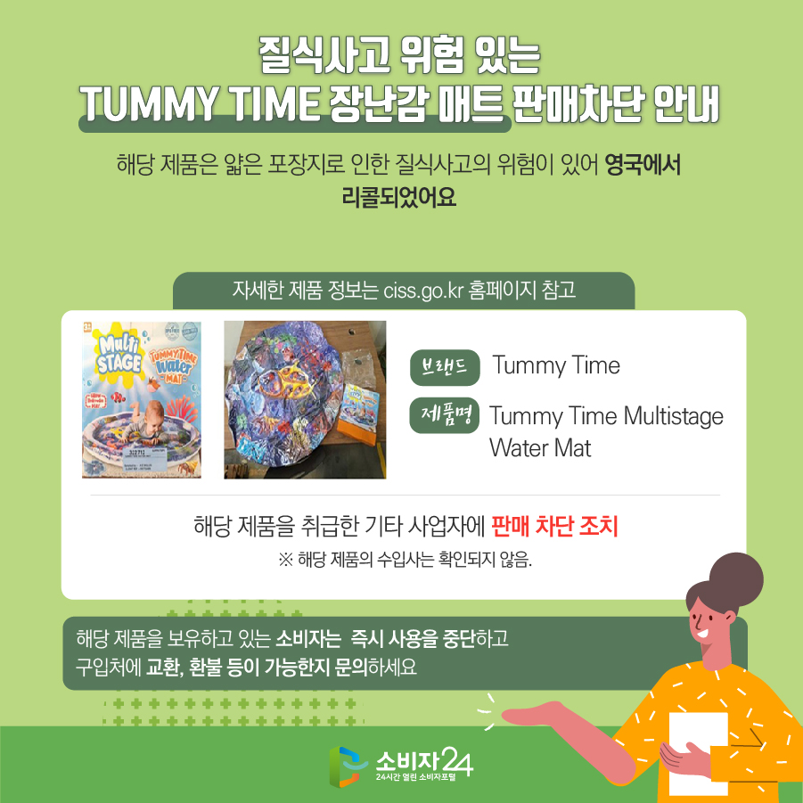 질식사고 위험 있는 TUMMY TIME 장난감 매트 판매차단 안내 해당 제품은 얇은 포장지로 인한 질식사고의 위험이 있어 영국에서 리콜되었어요 (자세한 제품 정보는 ciss.go.kr 홈페이지 참고) 브랜드 Tummy Time 제품명 Tummy Time Multistage Water Mat 해당 제품을 취급한 기타 사업자에 판매 차단 조치 ※ 해당 제품의 수입사는 확인되지 않음. 해당 제품을 보유하고 있는 소비자는 즉시 사용을 중단하고 구입처에 교환, 환불 등이 가능한지 문의하세요