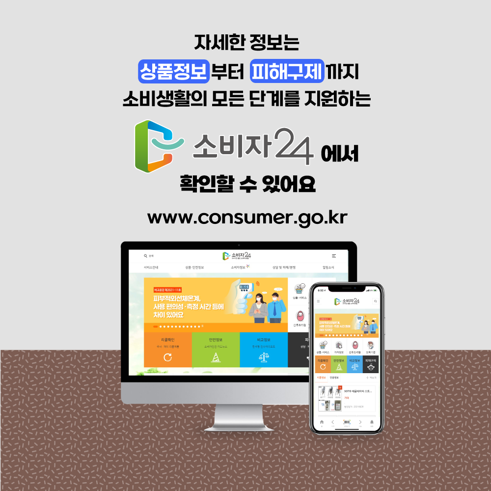자세한 정보는 상품정보 부터 피해구제 까지 소비 생활의 모든 단계를 지원하는 소비자24에서 확인할 수 있어요 www.consumer.go.kr