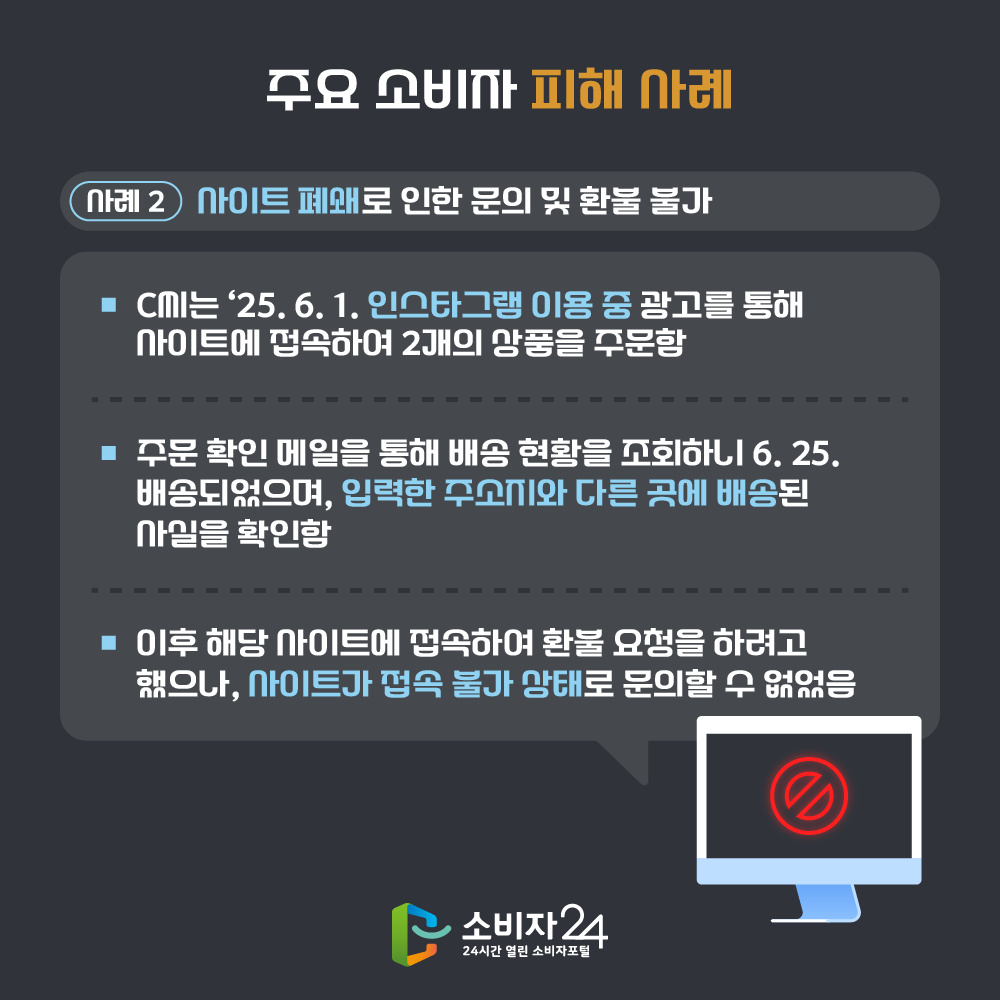 [사례 2] 사이트 폐쇄로 인한 문의 및 환불 불가 - C씨는 ‘25. 6. 1. 인스타그램 이용 중 광고를 통해 사이트에 접속하여 2개의 상품을 주문함. - 주문 확인 메일을 통해 배송 현황을 조회하니 6. 25. 배송되었으며, 입력한 주소지와 다른 곳에 배송된 사실을 확인함. - 이후 해당 사이트에 접속하여 환불 요청을 하려고 했으나, 사이트가 접속 불가 상태로 문의할 수 없었음.