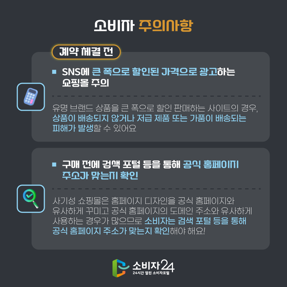소비자 주의사항 계약 체결 전 □ SNS에 큰 폭으로 할인된 가격으로 광고하는 쇼핑몰 주의  ㅇ 유명 브랜드 상품을 큰 폭으로 할인 판매하는 사이트의 경우, 상품이 배송되지 않거나 저급 제품 또는 가품이 배송되는 피해가 발생할 수 있어요. □ 구매 전에 검색 포털 등을 통해 공식 홈페이지 주소가 맞는지 확인  ㅇ 사기성 쇼핑몰은 홈페이지 디자인을 공식 홈페이지와 유사하게 꾸미고 공식 홈페이지의 도메인 주소와 유사하게 사용하는 경우가 많으므로 소비자는 검색 포털 등을 통해 공식 홈페이지 주소가 맞는지 확인해야 해요!