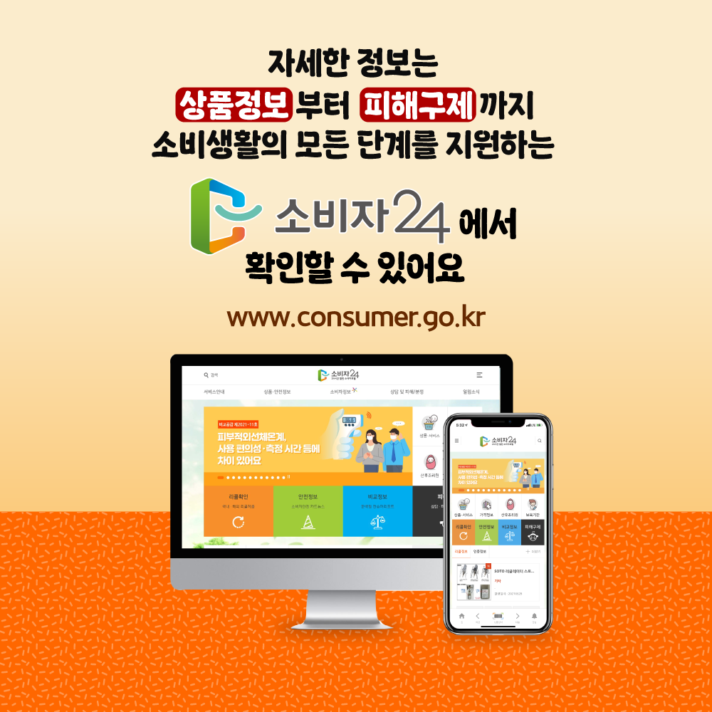 자세한 정보는 상품정보부터 피해구제까지 소비생활의 모든 단계를 지원하는 소비자24에서 확인할 수 있어요 www.consumer.go.kr