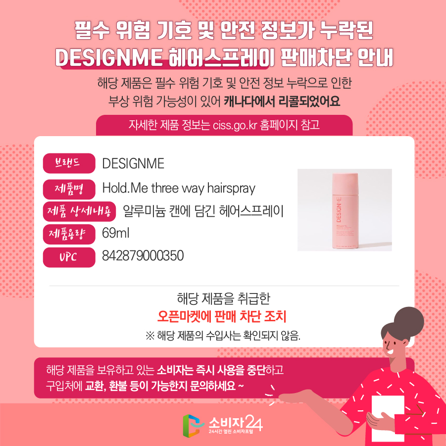 필수 위험 기호 및 안전 정보가 누락된 DESIGNME 헤어스프레이 판매차단 안내 해당 제품은 필수 위험 기호 및 안전 정보 누락으로 인한 부상 위험 가능성이 있어 캐나다에서 리콜되었어요 (자세한 제품 정보는 ciss.go.kr 홈페이지 참고) - 브랜드 : DESIGNME -  제품명 : Hold.Me three way hairspray - 제품 상세내용 : 알루미늄 캔에 담긴 헤어스프레이 - 제품용량 : 69ml - UPC : 842879000350 해당 제품을 취급한 오픈마켓에 판매 차단 조치※ 해당 제품의 수입사는 확인되지 않음. 해당 제품을 보유하고 있는 소비자는 즉시 사용을 중단하고 구입처에 교환, 환불 등이 가능한지 문의하세요 ~ 