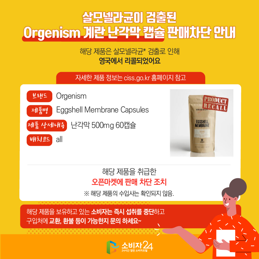 살모넬라균이 검출된 Orgenism 계란 난각막 캡슐 판매차단 안내 해당 제품은 살모넬라균* 검출로 인해 영국에서 리콜되었어요 (자세한 제품 정보는 ciss.go.kr 홈페이지 참고) - 브랜드 : Orgenism - 제품명 : Eggshell Membrane Capsules - 제품 상세내용 : 난각막 500mg 60캡슐 - 배치코드 : all 해당 제품을 취급한 오픈마켓에 판매 차단 조치 ※ 해당 제품의 수입사는 확인되지 않음. 해당 제품을 보유하고 있는 소비자는 즉시 섭취를 중단하고 구입처에 교환, 환불 등이 가능한지 문의 하세요~