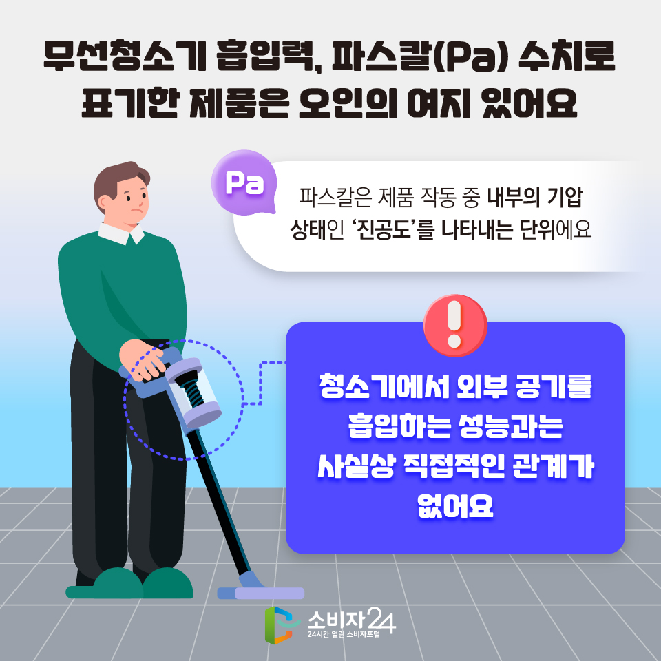 무선청소기 흡입력, 파스칼(Pa) 수치로 표기한 제품은 오인의 여지 있어요 Pa : 파스칼은 제품 작동 중 내부의 기압 상태인 ‘진공도’를 나타내는 단위에요 :: 청소기에서 외부 공기를 흡입하는 성능과는 사실상 직접적인 관계가 없어요