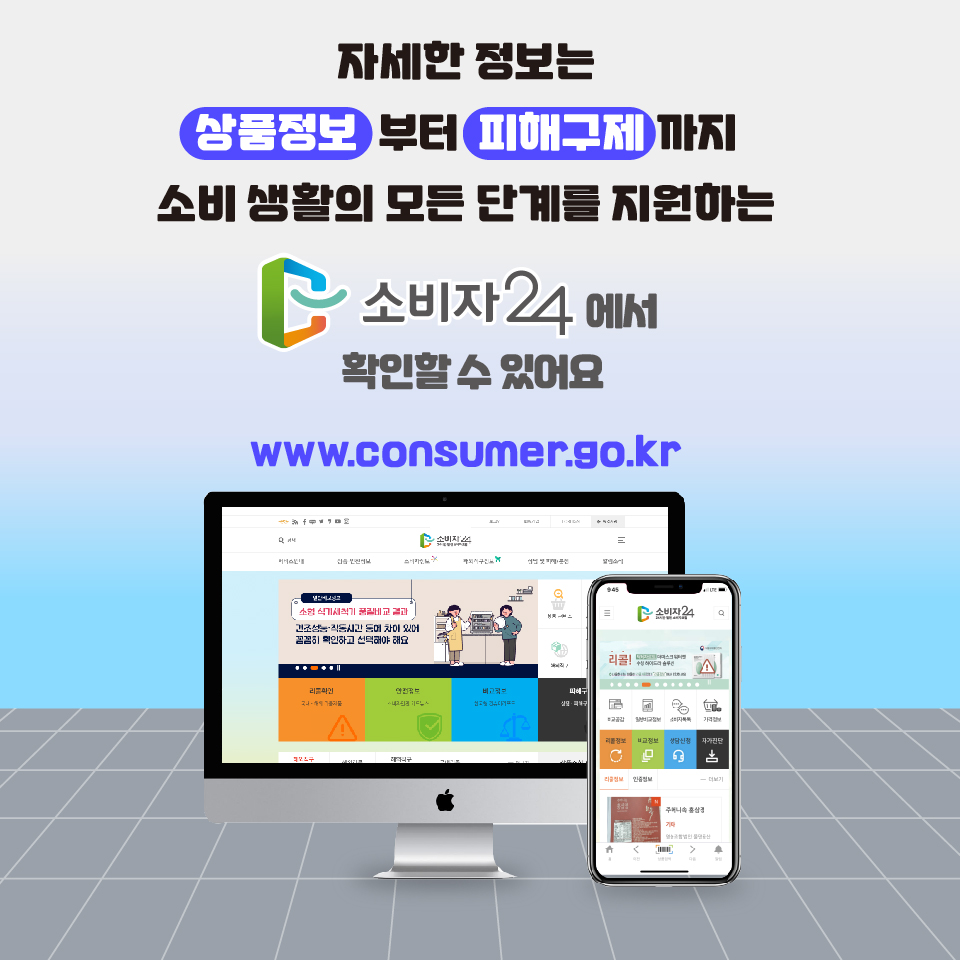 자세한 정보는 상품정보부터 피해구제까지 소비 생활의 모든 단계를 지원하는 소비자24에서 확인할 수 있어요 www.consumer.go.kr