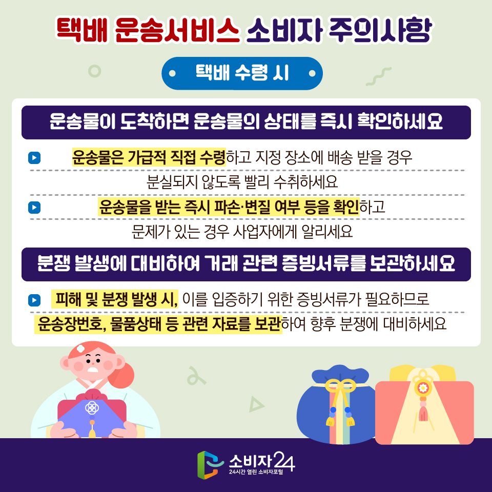 택배 운송서비스 소비자 주의사항 [택배 수령 시] 1) 운송물이 도착하면 운송물의 상태를 즉시 확인하세요 - 운송물은 가급적 직접 수령하고 지정 장소에 배송 받을 경우 분실되지 않도록 빨리 수취하세요 - 운송물을 받는 즉시 파손·변질 여부 등을 확인하고 문제가 있는 경우 사업자에게 알리세요 2) 분쟁 발생에 대비하여 거래 관련 증빙서류를 보관하세요 - 피해 및 분쟁 발생 시, 이를 입증하기 위한 증빙서류가 필요하므로 운송장번호, 물품상태 등 관련 자료를 보관하여 향후 분쟁에 대비하세요