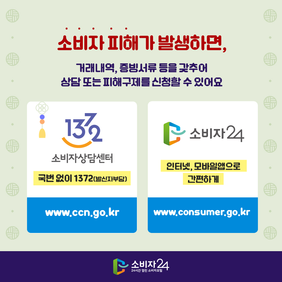 소비자 피해가 발생하면, 거래내역, 증빙서류 등을 갖추어 상담 또는 피해구제를 신청할 수 있어요 - 1372 소비자상담센터 국번 없이 1372(발신자부담) www.ccn.go.kr - 소비자24 인터넷, 모바일앱으로 간편하게 www.consumer.go.kr