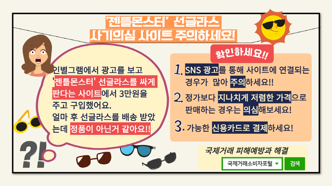 # '젠틀몬스터' 선글라스 사기의심 사이트 주의하세요! 

# 인별그램에서 광고를 보고 
  '젠틀몬스터' 선글라스를 싸게 
   판다는 사이트에서 3만원을 
   주고 구입했어요.
   얼마 후 선글라스를 배송받았는데
   정품이 아닌거 같아요!!

# 확인하세요!! 
 1. SNS 광고를 통해 사이트에 연결되는 경우가 많아 주의하세요!!
 2. 정가보다 지나치게 저렴한 가격으로 판매하는 경우는 의심해보세요!
 3. 가능한 신용카드로 결제하세요!  
