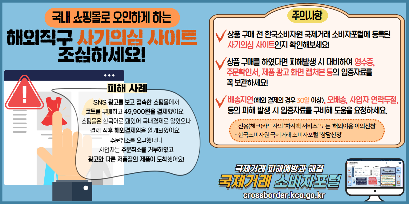 국내 쇼핑몰로 오인하게 하는 해외직구 사기의심 사이트 조심하세요!

피해 사례
SNS 광고를 보고 접속한 쇼핑몰에서
코트를 구매하고 49,900원을 결제했어요. 
쇼핑몰은 한국어로 돼있어 국내결제로 알았으나
결제 직후 해외결제임을 알게되었어요. 
주문취소를 요구했더니
사업자는 주문취소를 거부하였고
광고와 다른 저품질의 제품이 도착했어요!

주의사항
- 상품 구매 전 한국소비자원 국제거래 소비자포털에 등록된 사기의심 사이트인지 확인해보세요!
- 상품 구매를 하였다면 피해발생 시 대비하여 영수증, 주문확인서, 제품 광고 화면 캡처본 등의 입증자료를 꼭 보관하세요!
- 배송지연(해외 결제의 경우 30일 이상), 오배송, 사업자 연락두절,등의 피해 발생 시 입증자료를 구비해 도움을 요청하세요.
 * 신용(체크)카드사의 '차지백 서비스' 또는 '해외이용 이의신청'
 * 한국소비자원 국제거래 소비자포털 '상담신청'


국제거래 피해예방과 해결
국제거래 소비자포털
crossborder.kca.go.kr