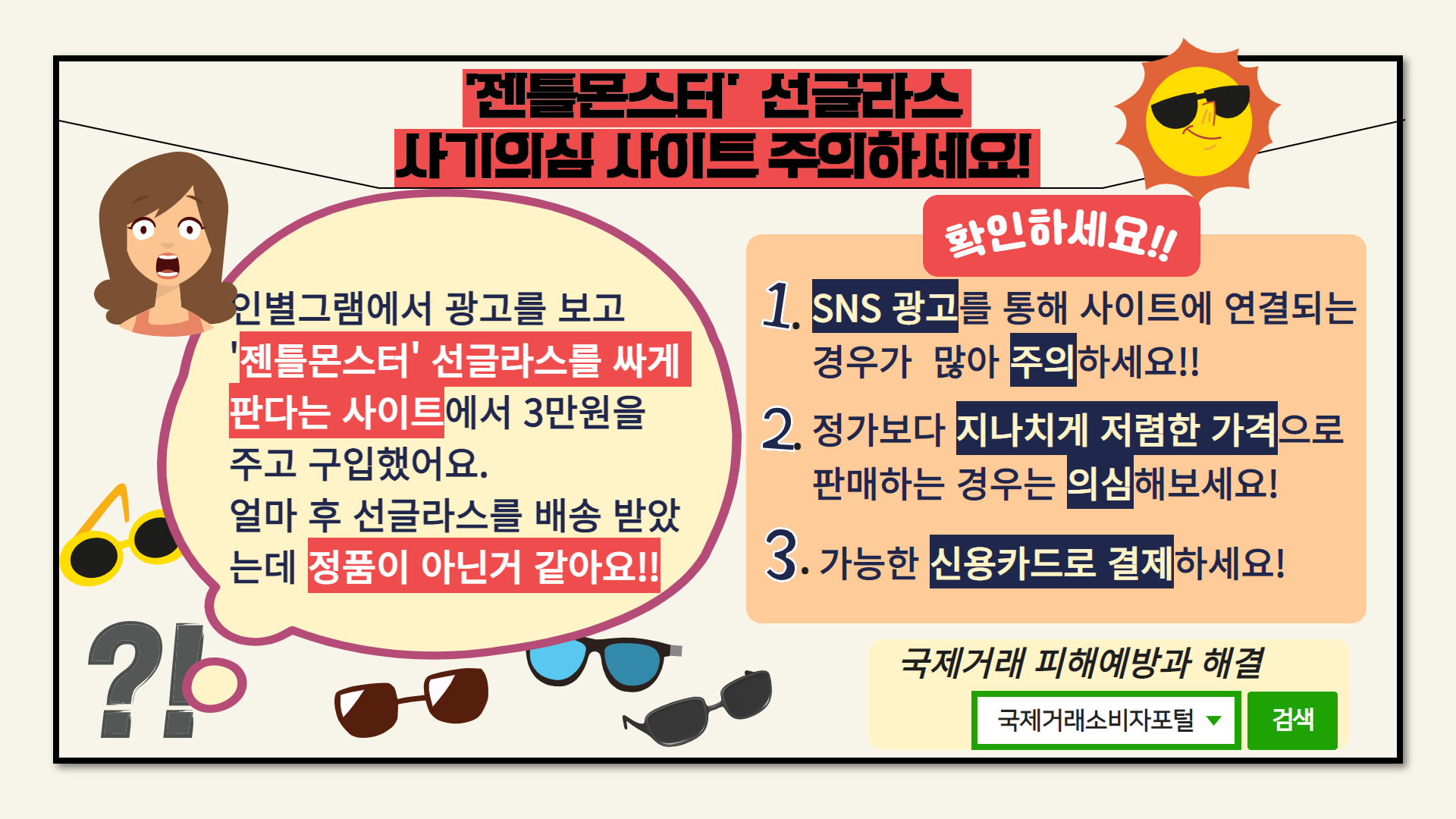 # '젠틀몬스터' 선글라스 사기의심 사이트 주의하세요! 

# 인별그램에서 광고를 보고 
  '젠틀몬스터' 선글라스를 싸게 
   판다는 사이트에서 3만원을 
   주고 구입했어요.
   얼마 후 선글라스를 배송받았는데
   정품이 아닌거 같아요!!

# 확인하세요!! 
 1. SNS 광고를 통해 사이트에 연결되는 경우가 많아 주의하세요!!
 2. 정가보다 지나치게 저렴한 가격으로 판매하는 경우는 의심해보세요!
 3. 가능한 신용카드로 결제하세요!  

