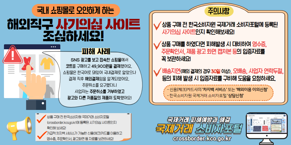국내 쇼핑몰로 오인하게 하는 해외직구 사기의심 사이트 조심하세요!

피해 사례
SNS 광고를 보고 접속한 쇼핑몰에서
코트를 구매하고 49,900원을 결제했어요. 
쇼핑몰은 한국어로 돼있어 국내결제로 알았으나
결제 직후 해외결제임을 알게되었어요. 
주문취소를 요구했더니
사업자는 주문취소를 거부하였고
광고와 다른 저품질의 제품이 도착했어요!

주의사항
- 상품 구매 전 한국소비자원 국제거래 소비자포털에 등록된 사기의심 사이트인지 확인해보세요!
- 상품 구매를 하였다면 피해발생 시 대비하여 영수증, 주문확인서, 제품 광고 화면 캡처본 등의 입증자료를 꼭 보관하세요!
- 배송지연(해외 결제의 경우 30일 이상), 오배송, 사업자 연락두절,등의 피해 발생 시 입증자료를 구비해 도움을 요청하세요.
 * 신용(체크)카드사의 '차지백 서비스' 또는 '해외이용 이의신청'
 * 한국소비자원 국제거래 소비자포털 '상담신청'


국제거래 피해예방과 해결
국제거래 소비자포털
crossborder.kca.go.kr