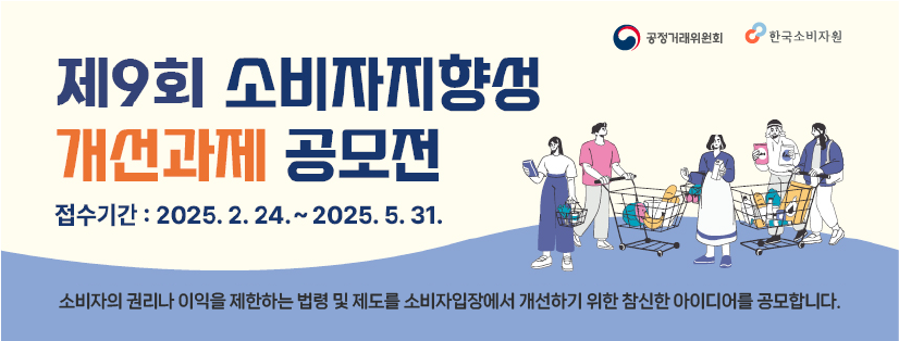 제9회 소비자지향성 개선과제 공모전 
접수기간 : 2025.2.24~2025.5.31
소비자의 권리나 이익을 제한하는 법령 및 제도를 소비자입장에서 개선하기 위한 참신한 아이디어를 공모합니다.
공정거래위원회
한국소비자원