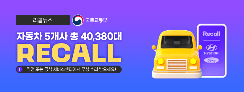 리콜뉴스 국토교통부
자동차 5개사 총 40,380대 RECALL 직영 또는 공식 서비스 센터에서 무상 수리 받으세요!
