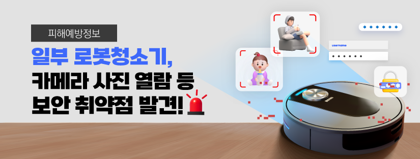 일부 로봇청소기, 카메라 사진 열람 등 보안 취약점 발견
한국소비자원과 한국인터넷진흥원이 시중에 유통 중인 로봇청소기 6개 제품의 보안 실태를 조사한 결과, 일부 제품에 사생활 침해와 개인정보 유출 가능성이 있다는 걸 확인했어요.
<조사대상 제품>
브랜드/제품명/모델명/수입·판매원/제조연월
나르왈/프레오 Z 울트라/YJCC017/운경인텔리전스㈜/2024.08.
드리미/X50 Ultra/RLX85CE/㈜코오롱글로벌/2025.01.
로보락/S9 MaxV Ultra/S90VER/팅크웨어모바일㈜/2025.02.
삼성전자/BESPOKE AI 스팀/VR7MD97716G/삼성전자㈜/2025.02.
에코백스/디봇 X8 프로 옴니/DEX56/더불정보기술㈜/2025.02.
LG전자/코드제로 로보킹 /AI 올인원/B95AWBH/LG전자㈜/2025.02.
 ※ 브랜드명 가나다순
점검 사항 : 모바일앱 보안
나르왈, 드리미, 에코백스 3개 제품이 사용자 인증 절차가 미비해 불법적인 접근이나 조작 가능성이 있었어요. “집 내부를 촬영한 사진이 외부로 노출되거나 카메라 기능이 강제로 활성화되는 등 사생활이 노출될 수 있는 보안 취약점이 확인됐어요!”사업자에게 고지하고, 즉시 조치 완료!
점검 사항 : 정책 관리
드리미 1개 제품이 개인정보 관리가 미흡하여 이름, 연락처 등 사용자의 개인정보 유출 우려가 있는 취약점이 발견됐어요.사업자에게 고지하고, 즉시 개선 완료!
점검 사항 : 기기 보안
드리미, 에코백스 2개 제품의 하드웨어 보안 수준이 상대적으로 낮았어요.사업자에게 고지하고, 품질개선 회신 확인! 
<보안 점검 종합결과>
브랜드/제품명/모바일앱 보안/정책 관리/기기 보안
나르왈/프레오 Z 울트라/☆/★★★/★★
드리미/X50 Ultra/★/☆/★
로보락/S9 MaxV Ultra/★★/★★★/★★
삼성전자/BESPOKE AI 스팀/★★★/★★★/★★
에코백스/디봇 X8 프로 옴니/★/★/★
LG전자/코드제로 로보킹 /AI 올인원/★★★/★★★/★★
 ※ ★★★ : 우수, ★★ : 양호, ★ : 보통, ☆ : 미흡
한국소비자원은 조사대상 모든 사업자에게 모바일앱 인증 절차, 하드웨어 보호, 펌웨어 보안 등 부족한 부분에 대해 보안성 향상을 위한 조치를 권고했어요.
⇒ 전체 조사대상 6개 사업자가 한국소비자원의    권고에 따라 품질개선 계획을 회신했어요.
우리 모두 로봇청소기 사용 시 안전한 비밀번호를 설정하고 주기적으로 보안 업데이트를 하는 등 기본적인 보안을 꼭 지키도록해요!!
